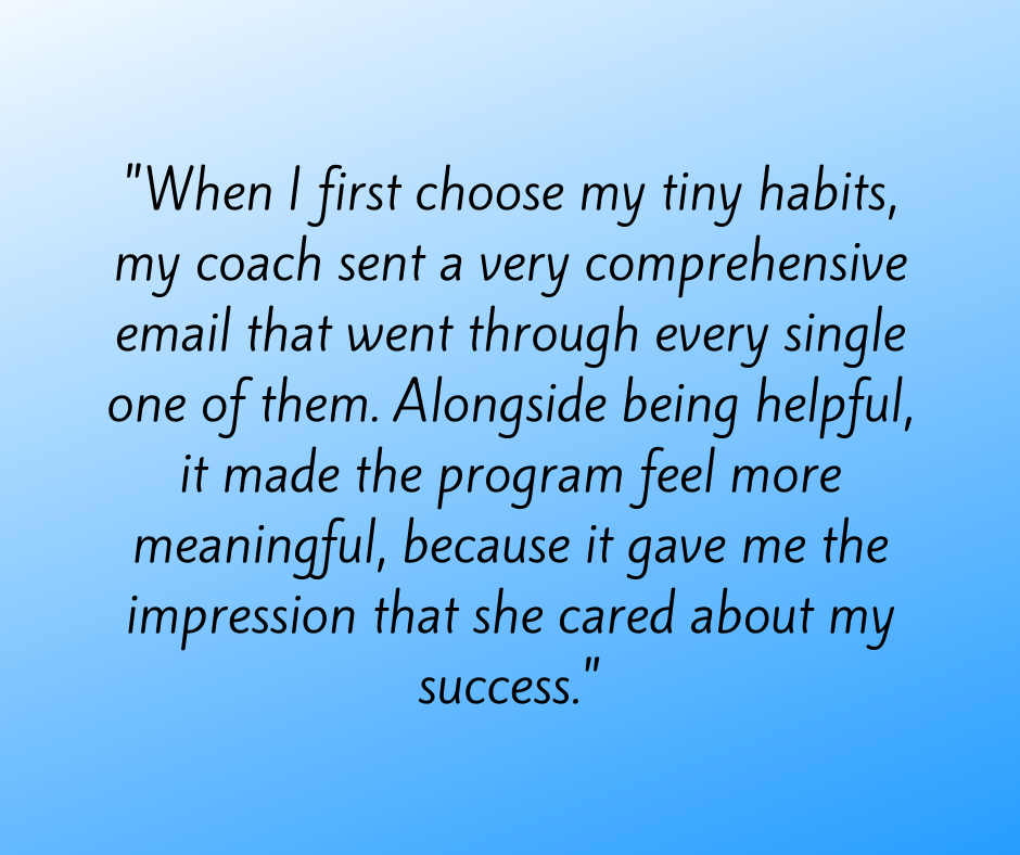 When I first chose my tiny habits, my coach sent a very comprehensive email that went through ever single one of them. Alongside being helpful, it made the program feel more meaningful, because it gave me the impression that she cared about my success.